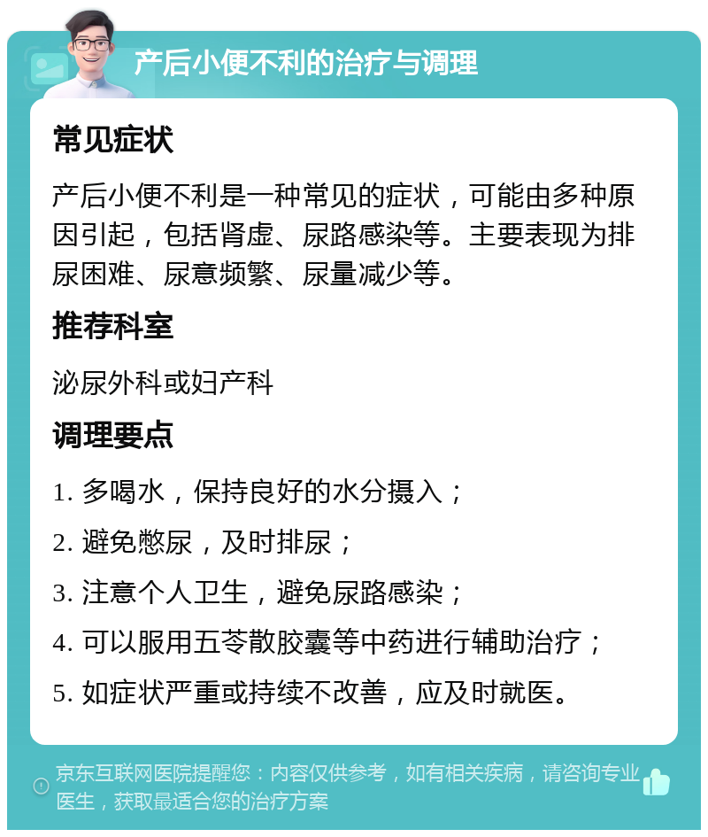 产后小便不利的治疗与调理 常见症状 产后小便不利是一种常见的症状，可能由多种原因引起，包括肾虚、尿路感染等。主要表现为排尿困难、尿意频繁、尿量减少等。 推荐科室 泌尿外科或妇产科 调理要点 1. 多喝水，保持良好的水分摄入； 2. 避免憋尿，及时排尿； 3. 注意个人卫生，避免尿路感染； 4. 可以服用五苓散胶囊等中药进行辅助治疗； 5. 如症状严重或持续不改善，应及时就医。