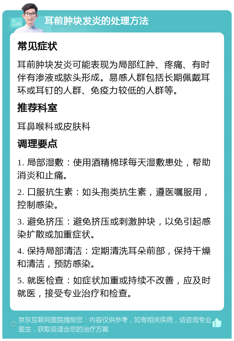 耳前肿块发炎的处理方法 常见症状 耳前肿块发炎可能表现为局部红肿、疼痛、有时伴有渗液或脓头形成。易感人群包括长期佩戴耳环或耳钉的人群、免疫力较低的人群等。 推荐科室 耳鼻喉科或皮肤科 调理要点 1. 局部湿敷：使用酒精棉球每天湿敷患处，帮助消炎和止痛。 2. 口服抗生素：如头孢类抗生素，遵医嘱服用，控制感染。 3. 避免挤压：避免挤压或刺激肿块，以免引起感染扩散或加重症状。 4. 保持局部清洁：定期清洗耳朵前部，保持干燥和清洁，预防感染。 5. 就医检查：如症状加重或持续不改善，应及时就医，接受专业治疗和检查。