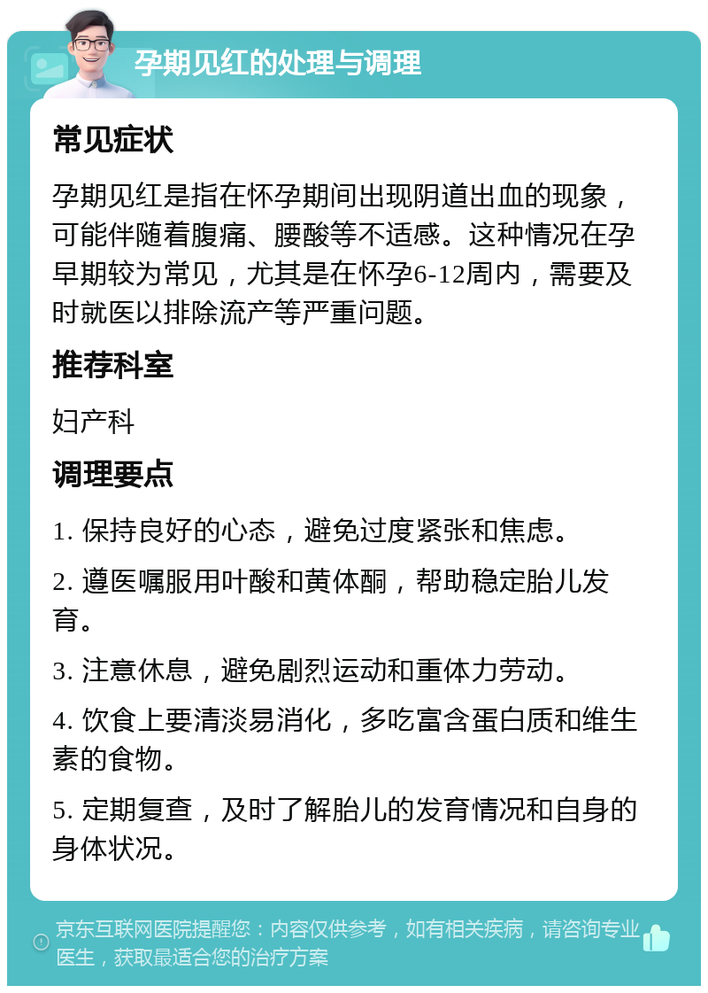 孕期见红的处理与调理 常见症状 孕期见红是指在怀孕期间出现阴道出血的现象，可能伴随着腹痛、腰酸等不适感。这种情况在孕早期较为常见，尤其是在怀孕6-12周内，需要及时就医以排除流产等严重问题。 推荐科室 妇产科 调理要点 1. 保持良好的心态，避免过度紧张和焦虑。 2. 遵医嘱服用叶酸和黄体酮，帮助稳定胎儿发育。 3. 注意休息，避免剧烈运动和重体力劳动。 4. 饮食上要清淡易消化，多吃富含蛋白质和维生素的食物。 5. 定期复查，及时了解胎儿的发育情况和自身的身体状况。