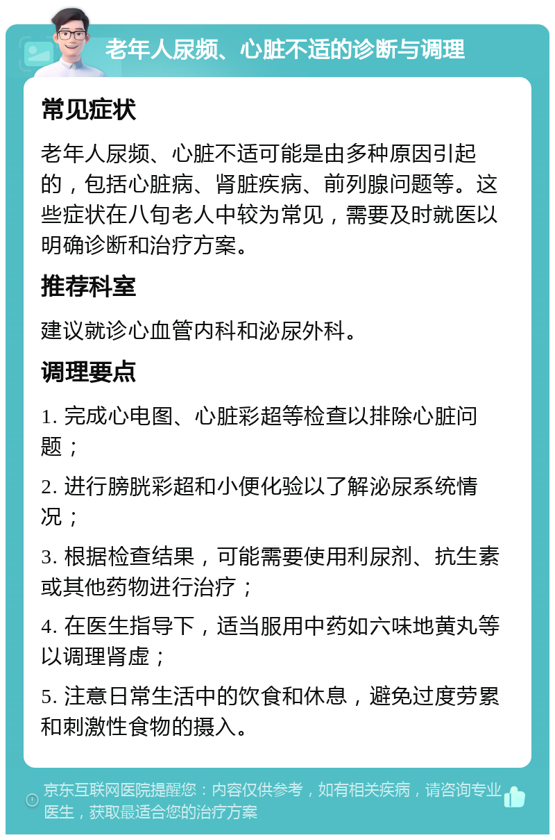 老年人尿频、心脏不适的诊断与调理 常见症状 老年人尿频、心脏不适可能是由多种原因引起的，包括心脏病、肾脏疾病、前列腺问题等。这些症状在八旬老人中较为常见，需要及时就医以明确诊断和治疗方案。 推荐科室 建议就诊心血管内科和泌尿外科。 调理要点 1. 完成心电图、心脏彩超等检查以排除心脏问题； 2. 进行膀胱彩超和小便化验以了解泌尿系统情况； 3. 根据检查结果，可能需要使用利尿剂、抗生素或其他药物进行治疗； 4. 在医生指导下，适当服用中药如六味地黄丸等以调理肾虚； 5. 注意日常生活中的饮食和休息，避免过度劳累和刺激性食物的摄入。