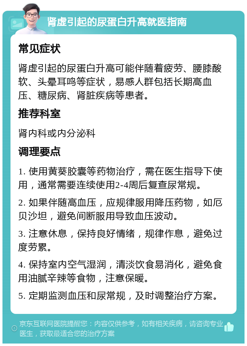 肾虚引起的尿蛋白升高就医指南 常见症状 肾虚引起的尿蛋白升高可能伴随着疲劳、腰膝酸软、头晕耳鸣等症状，易感人群包括长期高血压、糖尿病、肾脏疾病等患者。 推荐科室 肾内科或内分泌科 调理要点 1. 使用黄葵胶囊等药物治疗，需在医生指导下使用，通常需要连续使用2-4周后复查尿常规。 2. 如果伴随高血压，应规律服用降压药物，如厄贝沙坦，避免间断服用导致血压波动。 3. 注意休息，保持良好情绪，规律作息，避免过度劳累。 4. 保持室内空气湿润，清淡饮食易消化，避免食用油腻辛辣等食物，注意保暖。 5. 定期监测血压和尿常规，及时调整治疗方案。