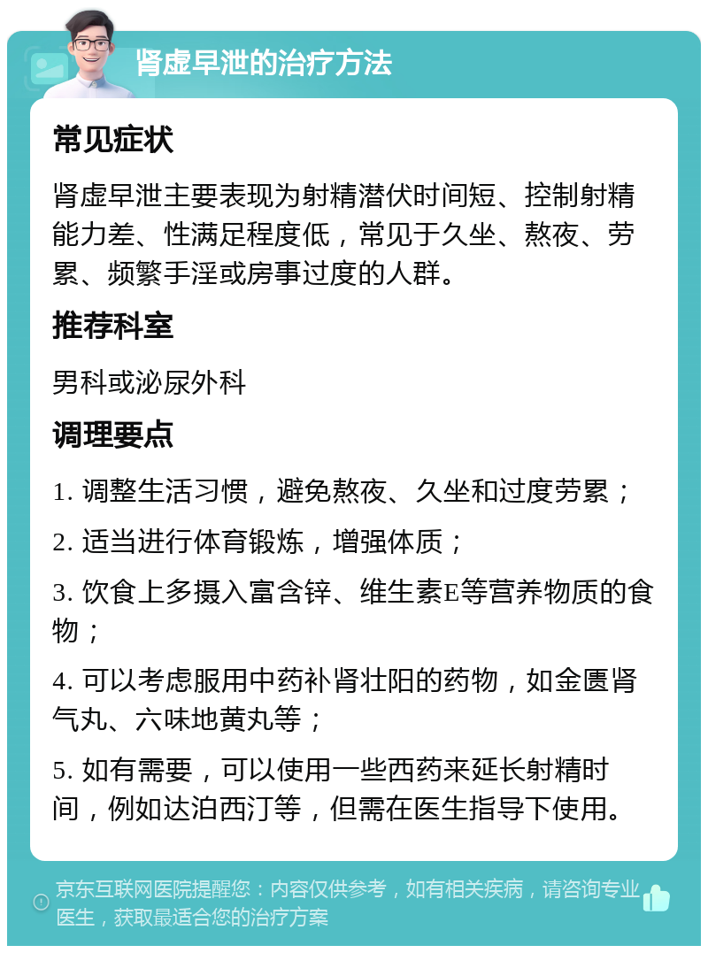 肾虚早泄的治疗方法 常见症状 肾虚早泄主要表现为射精潜伏时间短、控制射精能力差、性满足程度低，常见于久坐、熬夜、劳累、频繁手淫或房事过度的人群。 推荐科室 男科或泌尿外科 调理要点 1. 调整生活习惯，避免熬夜、久坐和过度劳累； 2. 适当进行体育锻炼，增强体质； 3. 饮食上多摄入富含锌、维生素E等营养物质的食物； 4. 可以考虑服用中药补肾壮阳的药物，如金匮肾气丸、六味地黄丸等； 5. 如有需要，可以使用一些西药来延长射精时间，例如达泊西汀等，但需在医生指导下使用。