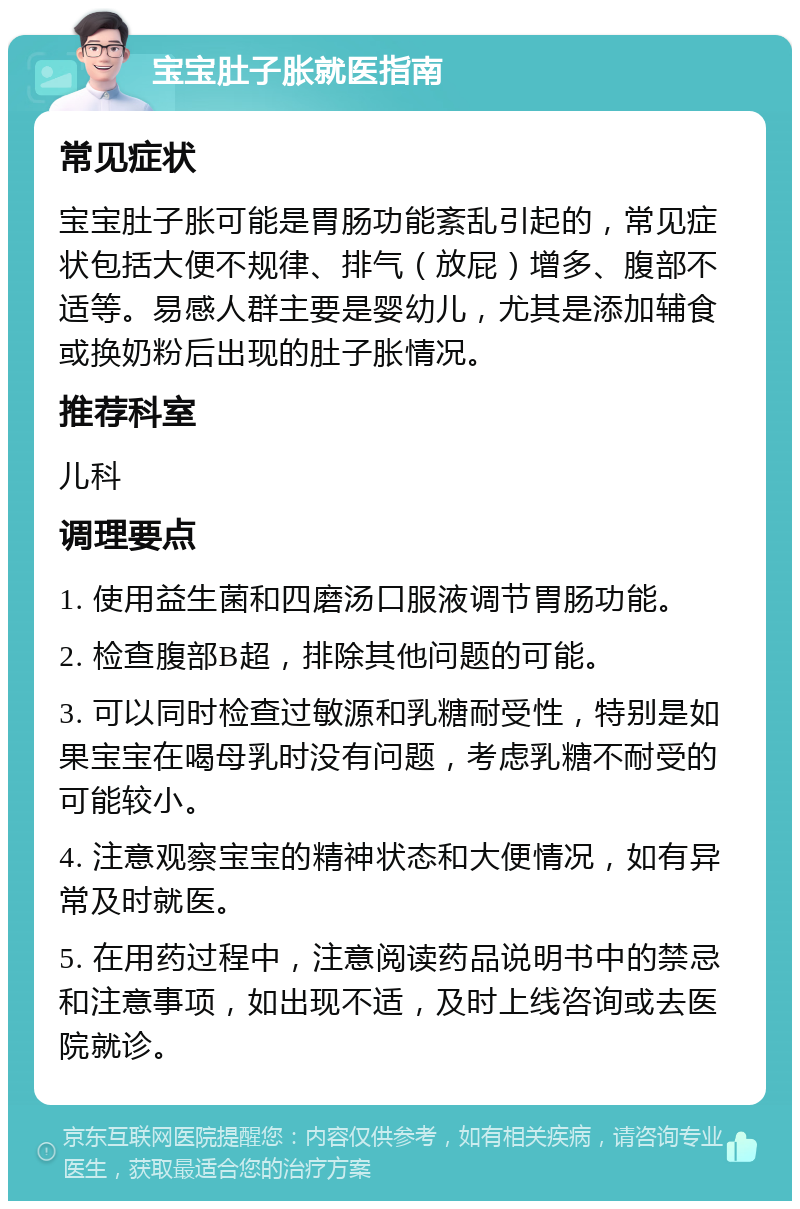 宝宝肚子胀就医指南 常见症状 宝宝肚子胀可能是胃肠功能紊乱引起的，常见症状包括大便不规律、排气（放屁）增多、腹部不适等。易感人群主要是婴幼儿，尤其是添加辅食或换奶粉后出现的肚子胀情况。 推荐科室 儿科 调理要点 1. 使用益生菌和四磨汤口服液调节胃肠功能。 2. 检查腹部B超，排除其他问题的可能。 3. 可以同时检查过敏源和乳糖耐受性，特别是如果宝宝在喝母乳时没有问题，考虑乳糖不耐受的可能较小。 4. 注意观察宝宝的精神状态和大便情况，如有异常及时就医。 5. 在用药过程中，注意阅读药品说明书中的禁忌和注意事项，如出现不适，及时上线咨询或去医院就诊。