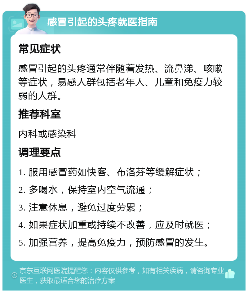 感冒引起的头疼就医指南 常见症状 感冒引起的头疼通常伴随着发热、流鼻涕、咳嗽等症状，易感人群包括老年人、儿童和免疫力较弱的人群。 推荐科室 内科或感染科 调理要点 1. 服用感冒药如快客、布洛芬等缓解症状； 2. 多喝水，保持室内空气流通； 3. 注意休息，避免过度劳累； 4. 如果症状加重或持续不改善，应及时就医； 5. 加强营养，提高免疫力，预防感冒的发生。