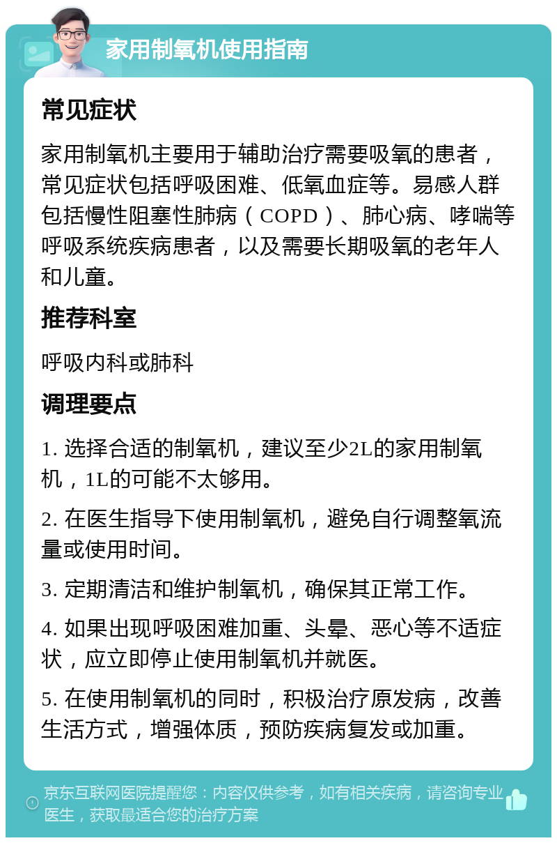 家用制氧机使用指南 常见症状 家用制氧机主要用于辅助治疗需要吸氧的患者，常见症状包括呼吸困难、低氧血症等。易感人群包括慢性阻塞性肺病（COPD）、肺心病、哮喘等呼吸系统疾病患者，以及需要长期吸氧的老年人和儿童。 推荐科室 呼吸内科或肺科 调理要点 1. 选择合适的制氧机，建议至少2L的家用制氧机，1L的可能不太够用。 2. 在医生指导下使用制氧机，避免自行调整氧流量或使用时间。 3. 定期清洁和维护制氧机，确保其正常工作。 4. 如果出现呼吸困难加重、头晕、恶心等不适症状，应立即停止使用制氧机并就医。 5. 在使用制氧机的同时，积极治疗原发病，改善生活方式，增强体质，预防疾病复发或加重。