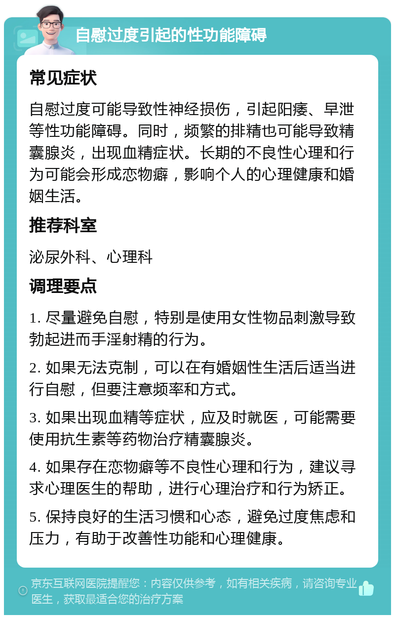 自慰过度引起的性功能障碍 常见症状 自慰过度可能导致性神经损伤，引起阳痿、早泄等性功能障碍。同时，频繁的排精也可能导致精囊腺炎，出现血精症状。长期的不良性心理和行为可能会形成恋物癖，影响个人的心理健康和婚姻生活。 推荐科室 泌尿外科、心理科 调理要点 1. 尽量避免自慰，特别是使用女性物品刺激导致勃起进而手淫射精的行为。 2. 如果无法克制，可以在有婚姻性生活后适当进行自慰，但要注意频率和方式。 3. 如果出现血精等症状，应及时就医，可能需要使用抗生素等药物治疗精囊腺炎。 4. 如果存在恋物癖等不良性心理和行为，建议寻求心理医生的帮助，进行心理治疗和行为矫正。 5. 保持良好的生活习惯和心态，避免过度焦虑和压力，有助于改善性功能和心理健康。