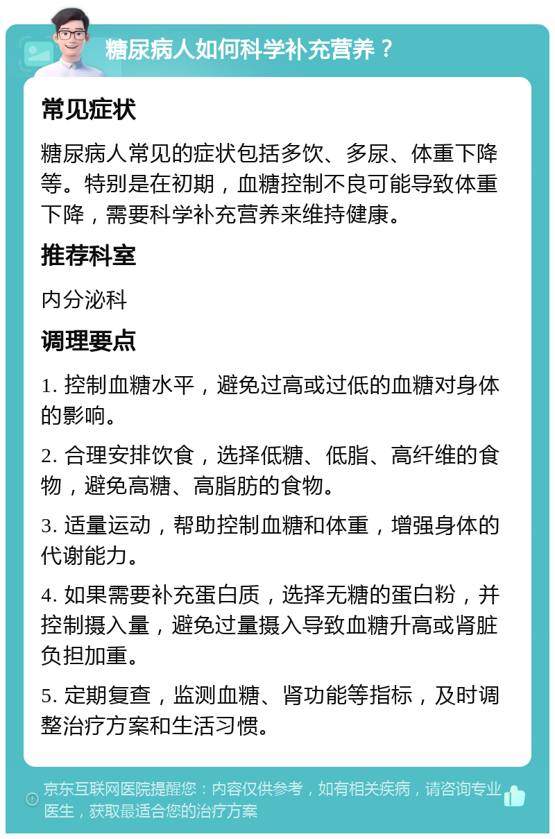 糖尿病人如何科学补充营养？ 常见症状 糖尿病人常见的症状包括多饮、多尿、体重下降等。特别是在初期，血糖控制不良可能导致体重下降，需要科学补充营养来维持健康。 推荐科室 内分泌科 调理要点 1. 控制血糖水平，避免过高或过低的血糖对身体的影响。 2. 合理安排饮食，选择低糖、低脂、高纤维的食物，避免高糖、高脂肪的食物。 3. 适量运动，帮助控制血糖和体重，增强身体的代谢能力。 4. 如果需要补充蛋白质，选择无糖的蛋白粉，并控制摄入量，避免过量摄入导致血糖升高或肾脏负担加重。 5. 定期复查，监测血糖、肾功能等指标，及时调整治疗方案和生活习惯。