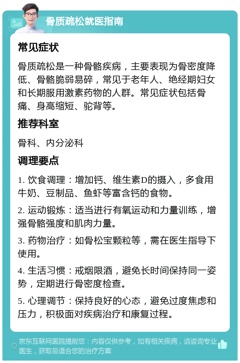 骨质疏松就医指南 常见症状 骨质疏松是一种骨骼疾病，主要表现为骨密度降低、骨骼脆弱易碎，常见于老年人、绝经期妇女和长期服用激素药物的人群。常见症状包括骨痛、身高缩短、驼背等。 推荐科室 骨科、内分泌科 调理要点 1. 饮食调理：增加钙、维生素D的摄入，多食用牛奶、豆制品、鱼虾等富含钙的食物。 2. 运动锻炼：适当进行有氧运动和力量训练，增强骨骼强度和肌肉力量。 3. 药物治疗：如骨松宝颗粒等，需在医生指导下使用。 4. 生活习惯：戒烟限酒，避免长时间保持同一姿势，定期进行骨密度检查。 5. 心理调节：保持良好的心态，避免过度焦虑和压力，积极面对疾病治疗和康复过程。