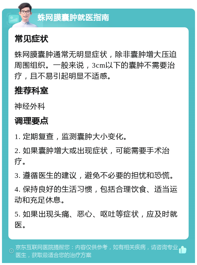 蛛网膜囊肿就医指南 常见症状 蛛网膜囊肿通常无明显症状，除非囊肿增大压迫周围组织。一般来说，3cm以下的囊肿不需要治疗，且不易引起明显不适感。 推荐科室 神经外科 调理要点 1. 定期复查，监测囊肿大小变化。 2. 如果囊肿增大或出现症状，可能需要手术治疗。 3. 遵循医生的建议，避免不必要的担忧和恐慌。 4. 保持良好的生活习惯，包括合理饮食、适当运动和充足休息。 5. 如果出现头痛、恶心、呕吐等症状，应及时就医。