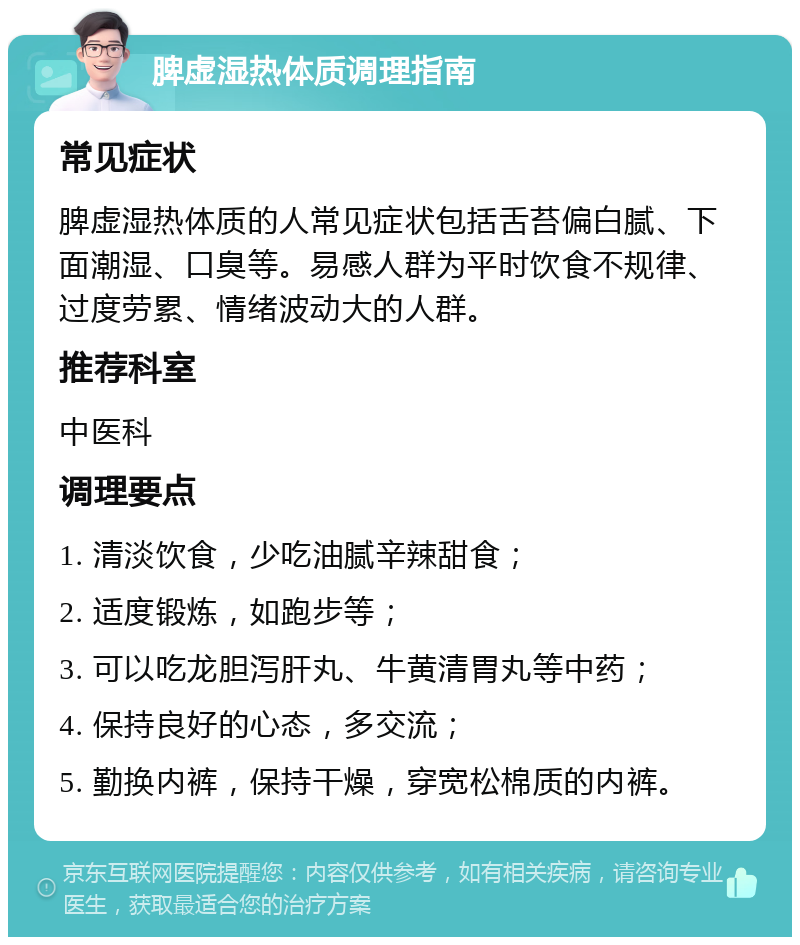 脾虚湿热体质调理指南 常见症状 脾虚湿热体质的人常见症状包括舌苔偏白腻、下面潮湿、口臭等。易感人群为平时饮食不规律、过度劳累、情绪波动大的人群。 推荐科室 中医科 调理要点 1. 清淡饮食，少吃油腻辛辣甜食； 2. 适度锻炼，如跑步等； 3. 可以吃龙胆泻肝丸、牛黄清胃丸等中药； 4. 保持良好的心态，多交流； 5. 勤换内裤，保持干燥，穿宽松棉质的内裤。