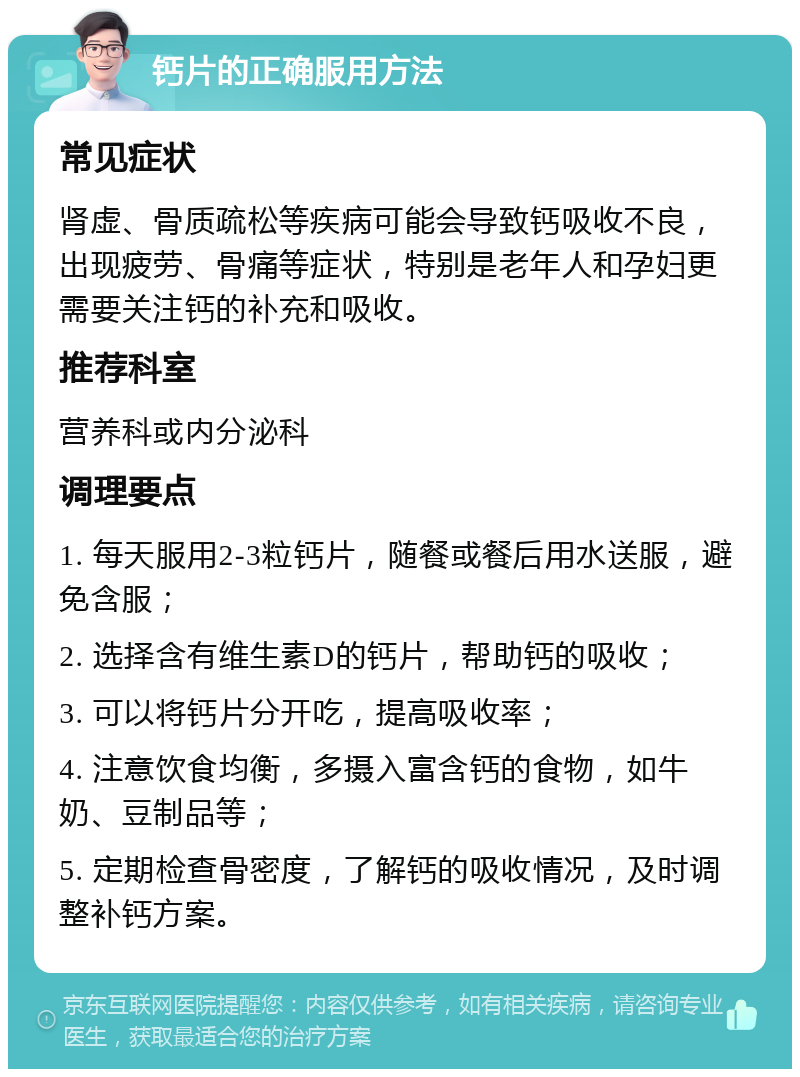 钙片的正确服用方法 常见症状 肾虚、骨质疏松等疾病可能会导致钙吸收不良，出现疲劳、骨痛等症状，特别是老年人和孕妇更需要关注钙的补充和吸收。 推荐科室 营养科或内分泌科 调理要点 1. 每天服用2-3粒钙片，随餐或餐后用水送服，避免含服； 2. 选择含有维生素D的钙片，帮助钙的吸收； 3. 可以将钙片分开吃，提高吸收率； 4. 注意饮食均衡，多摄入富含钙的食物，如牛奶、豆制品等； 5. 定期检查骨密度，了解钙的吸收情况，及时调整补钙方案。