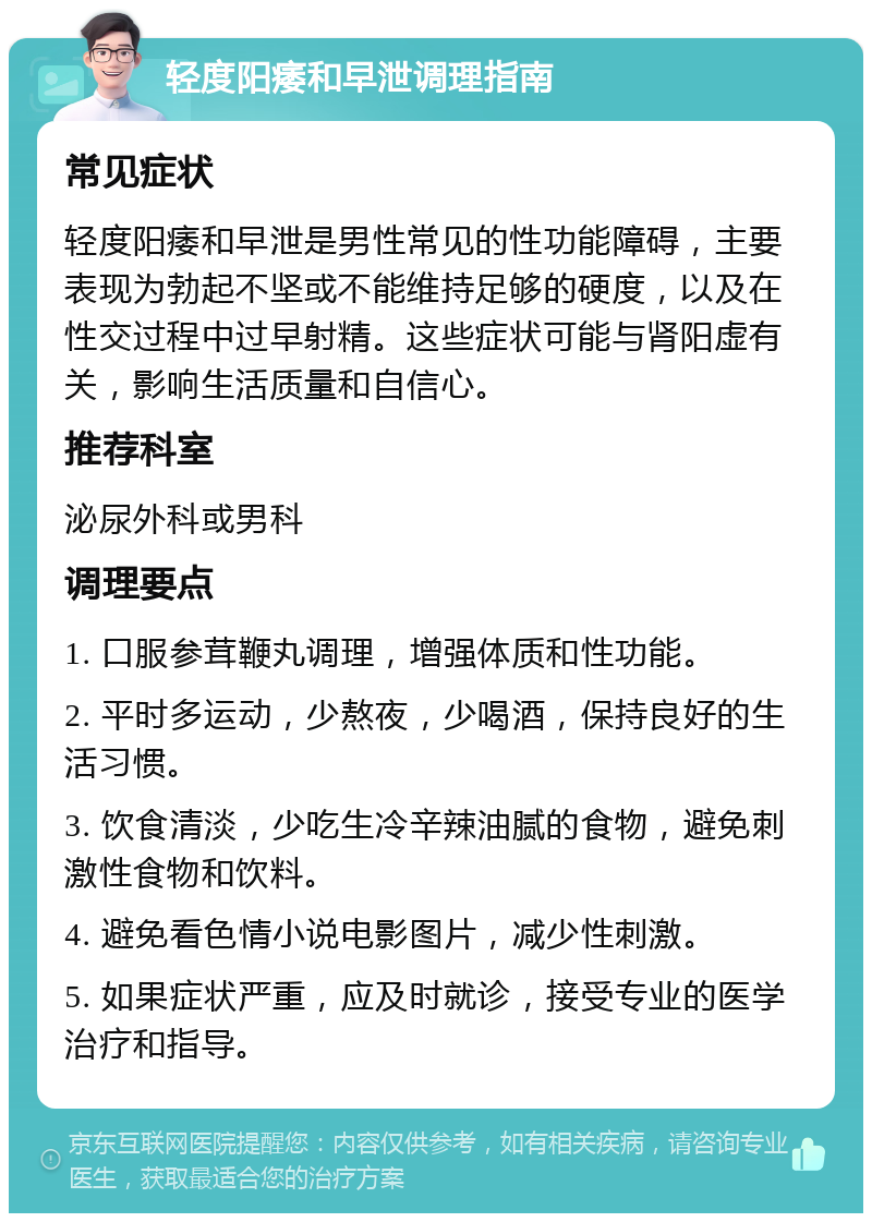 轻度阳痿和早泄调理指南 常见症状 轻度阳痿和早泄是男性常见的性功能障碍，主要表现为勃起不坚或不能维持足够的硬度，以及在性交过程中过早射精。这些症状可能与肾阳虚有关，影响生活质量和自信心。 推荐科室 泌尿外科或男科 调理要点 1. 口服参茸鞭丸调理，增强体质和性功能。 2. 平时多运动，少熬夜，少喝酒，保持良好的生活习惯。 3. 饮食清淡，少吃生冷辛辣油腻的食物，避免刺激性食物和饮料。 4. 避免看色情小说电影图片，减少性刺激。 5. 如果症状严重，应及时就诊，接受专业的医学治疗和指导。