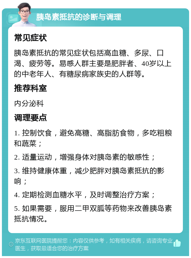 胰岛素抵抗的诊断与调理 常见症状 胰岛素抵抗的常见症状包括高血糖、多尿、口渴、疲劳等。易感人群主要是肥胖者、40岁以上的中老年人、有糖尿病家族史的人群等。 推荐科室 内分泌科 调理要点 1. 控制饮食，避免高糖、高脂肪食物，多吃粗粮和蔬菜； 2. 适量运动，增强身体对胰岛素的敏感性； 3. 维持健康体重，减少肥胖对胰岛素抵抗的影响； 4. 定期检测血糖水平，及时调整治疗方案； 5. 如果需要，服用二甲双胍等药物来改善胰岛素抵抗情况。