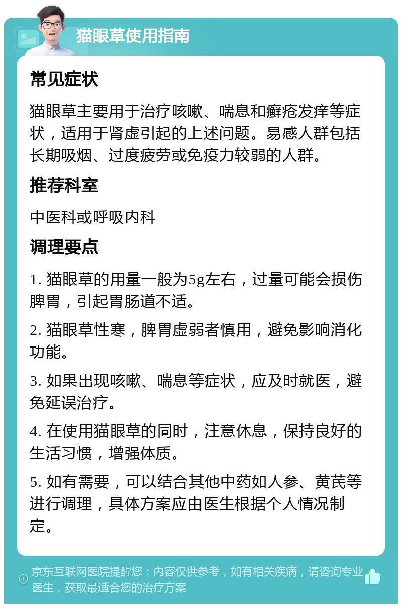 猫眼草使用指南 常见症状 猫眼草主要用于治疗咳嗽、喘息和癣疮发痒等症状，适用于肾虚引起的上述问题。易感人群包括长期吸烟、过度疲劳或免疫力较弱的人群。 推荐科室 中医科或呼吸内科 调理要点 1. 猫眼草的用量一般为5g左右，过量可能会损伤脾胃，引起胃肠道不适。 2. 猫眼草性寒，脾胃虚弱者慎用，避免影响消化功能。 3. 如果出现咳嗽、喘息等症状，应及时就医，避免延误治疗。 4. 在使用猫眼草的同时，注意休息，保持良好的生活习惯，增强体质。 5. 如有需要，可以结合其他中药如人参、黄芪等进行调理，具体方案应由医生根据个人情况制定。