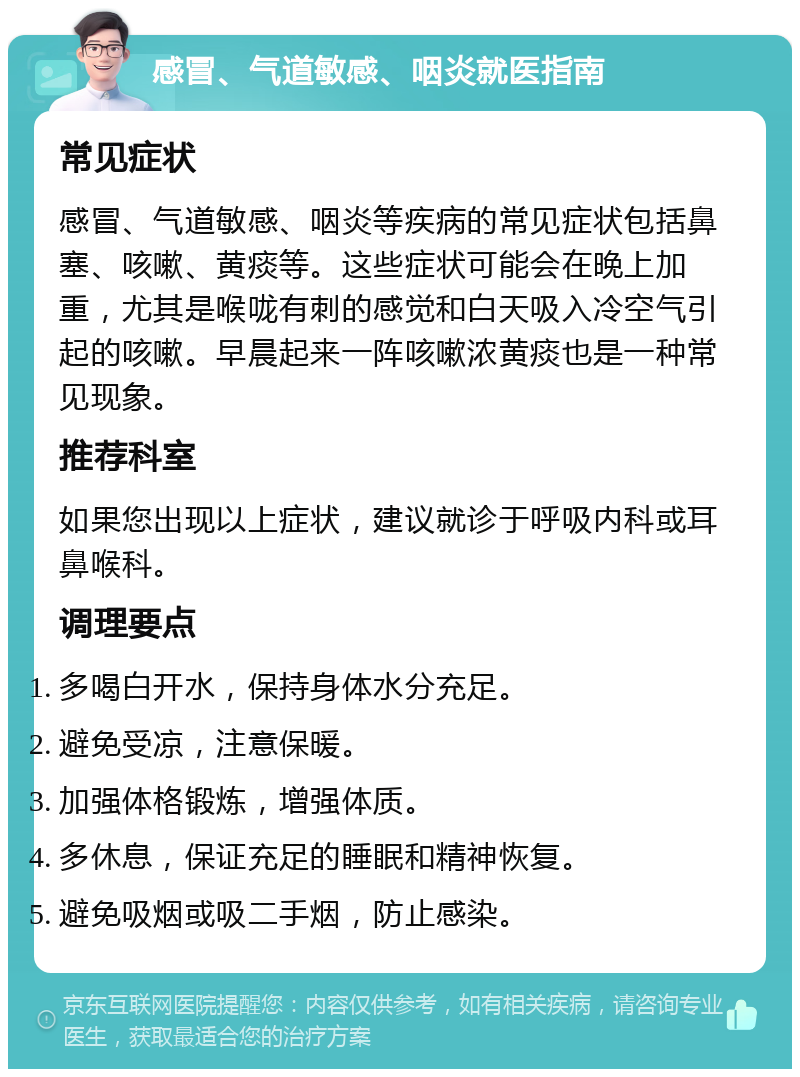 感冒、气道敏感、咽炎就医指南 常见症状 感冒、气道敏感、咽炎等疾病的常见症状包括鼻塞、咳嗽、黄痰等。这些症状可能会在晚上加重，尤其是喉咙有刺的感觉和白天吸入冷空气引起的咳嗽。早晨起来一阵咳嗽浓黄痰也是一种常见现象。 推荐科室 如果您出现以上症状，建议就诊于呼吸内科或耳鼻喉科。 调理要点 多喝白开水，保持身体水分充足。 避免受凉，注意保暖。 加强体格锻炼，增强体质。 多休息，保证充足的睡眠和精神恢复。 避免吸烟或吸二手烟，防止感染。