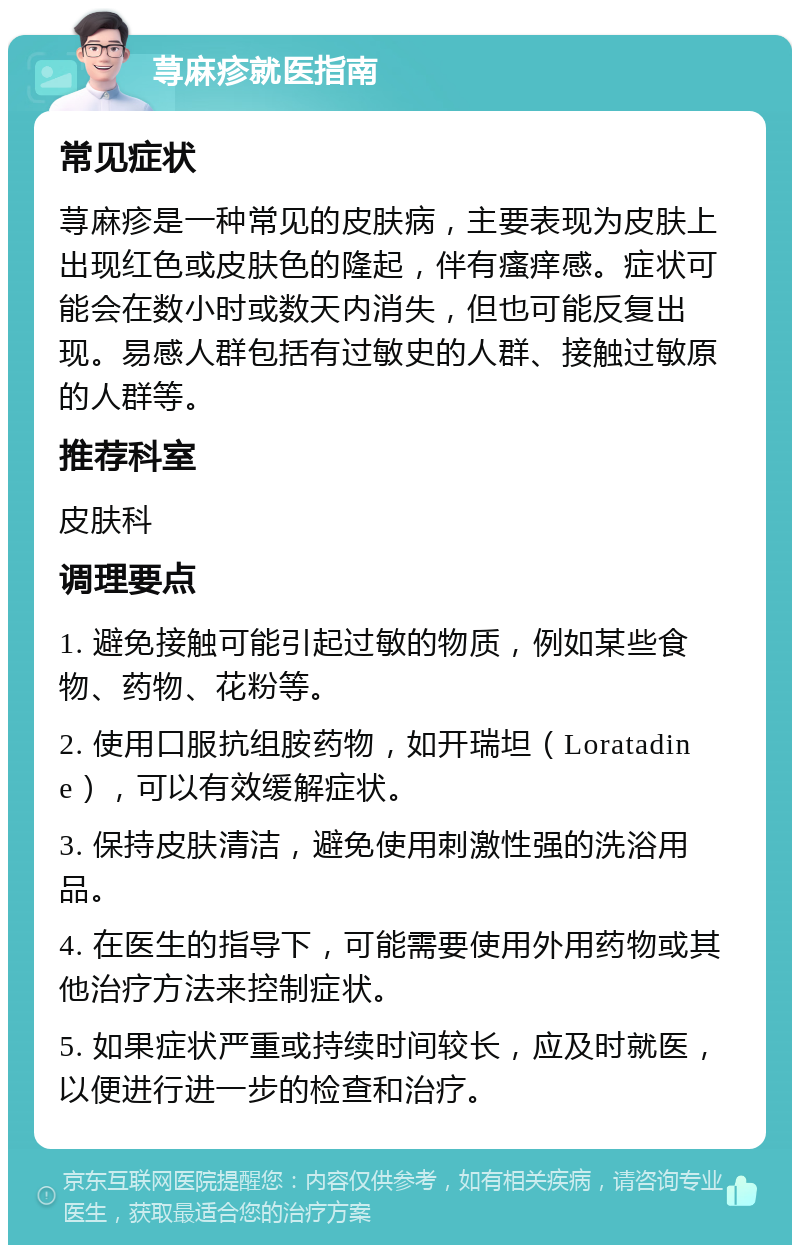 荨麻疹就医指南 常见症状 荨麻疹是一种常见的皮肤病，主要表现为皮肤上出现红色或皮肤色的隆起，伴有瘙痒感。症状可能会在数小时或数天内消失，但也可能反复出现。易感人群包括有过敏史的人群、接触过敏原的人群等。 推荐科室 皮肤科 调理要点 1. 避免接触可能引起过敏的物质，例如某些食物、药物、花粉等。 2. 使用口服抗组胺药物，如开瑞坦（Loratadine），可以有效缓解症状。 3. 保持皮肤清洁，避免使用刺激性强的洗浴用品。 4. 在医生的指导下，可能需要使用外用药物或其他治疗方法来控制症状。 5. 如果症状严重或持续时间较长，应及时就医，以便进行进一步的检查和治疗。