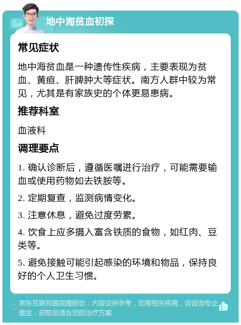 地中海贫血初探 常见症状 地中海贫血是一种遗传性疾病，主要表现为贫血、黄疸、肝脾肿大等症状。南方人群中较为常见，尤其是有家族史的个体更易患病。 推荐科室 血液科 调理要点 1. 确认诊断后，遵循医嘱进行治疗，可能需要输血或使用药物如去铁胺等。 2. 定期复查，监测病情变化。 3. 注意休息，避免过度劳累。 4. 饮食上应多摄入富含铁质的食物，如红肉、豆类等。 5. 避免接触可能引起感染的环境和物品，保持良好的个人卫生习惯。