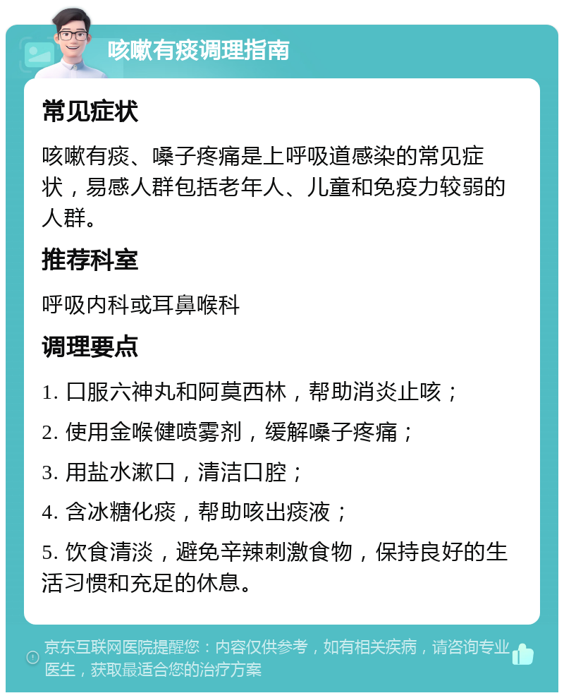 咳嗽有痰调理指南 常见症状 咳嗽有痰、嗓子疼痛是上呼吸道感染的常见症状，易感人群包括老年人、儿童和免疫力较弱的人群。 推荐科室 呼吸内科或耳鼻喉科 调理要点 1. 口服六神丸和阿莫西林，帮助消炎止咳； 2. 使用金喉健喷雾剂，缓解嗓子疼痛； 3. 用盐水漱口，清洁口腔； 4. 含冰糖化痰，帮助咳出痰液； 5. 饮食清淡，避免辛辣刺激食物，保持良好的生活习惯和充足的休息。