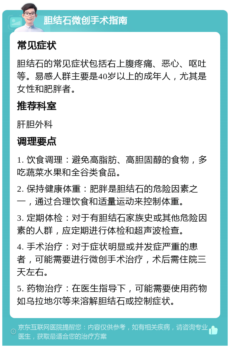 胆结石微创手术指南 常见症状 胆结石的常见症状包括右上腹疼痛、恶心、呕吐等。易感人群主要是40岁以上的成年人，尤其是女性和肥胖者。 推荐科室 肝胆外科 调理要点 1. 饮食调理：避免高脂肪、高胆固醇的食物，多吃蔬菜水果和全谷类食品。 2. 保持健康体重：肥胖是胆结石的危险因素之一，通过合理饮食和适量运动来控制体重。 3. 定期体检：对于有胆结石家族史或其他危险因素的人群，应定期进行体检和超声波检查。 4. 手术治疗：对于症状明显或并发症严重的患者，可能需要进行微创手术治疗，术后需住院三天左右。 5. 药物治疗：在医生指导下，可能需要使用药物如乌拉地尔等来溶解胆结石或控制症状。