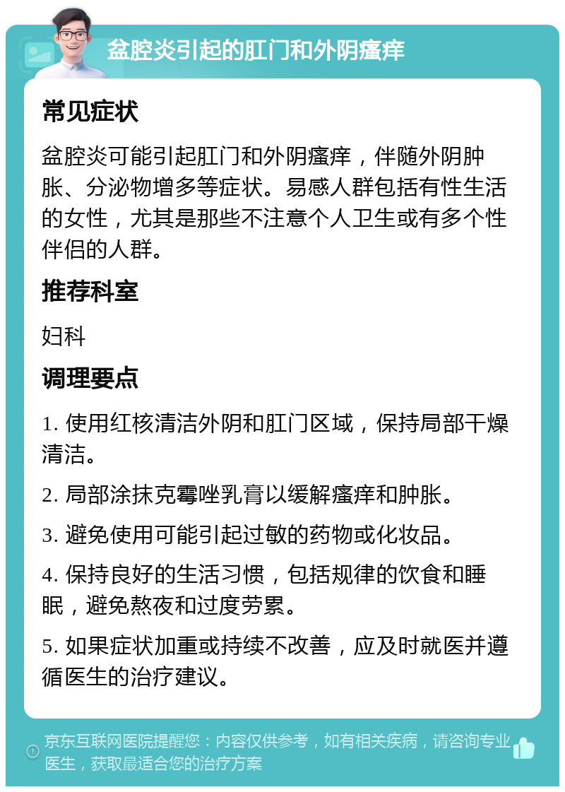 盆腔炎引起的肛门和外阴瘙痒 常见症状 盆腔炎可能引起肛门和外阴瘙痒，伴随外阴肿胀、分泌物增多等症状。易感人群包括有性生活的女性，尤其是那些不注意个人卫生或有多个性伴侣的人群。 推荐科室 妇科 调理要点 1. 使用红核清洁外阴和肛门区域，保持局部干燥清洁。 2. 局部涂抹克霉唑乳膏以缓解瘙痒和肿胀。 3. 避免使用可能引起过敏的药物或化妆品。 4. 保持良好的生活习惯，包括规律的饮食和睡眠，避免熬夜和过度劳累。 5. 如果症状加重或持续不改善，应及时就医并遵循医生的治疗建议。