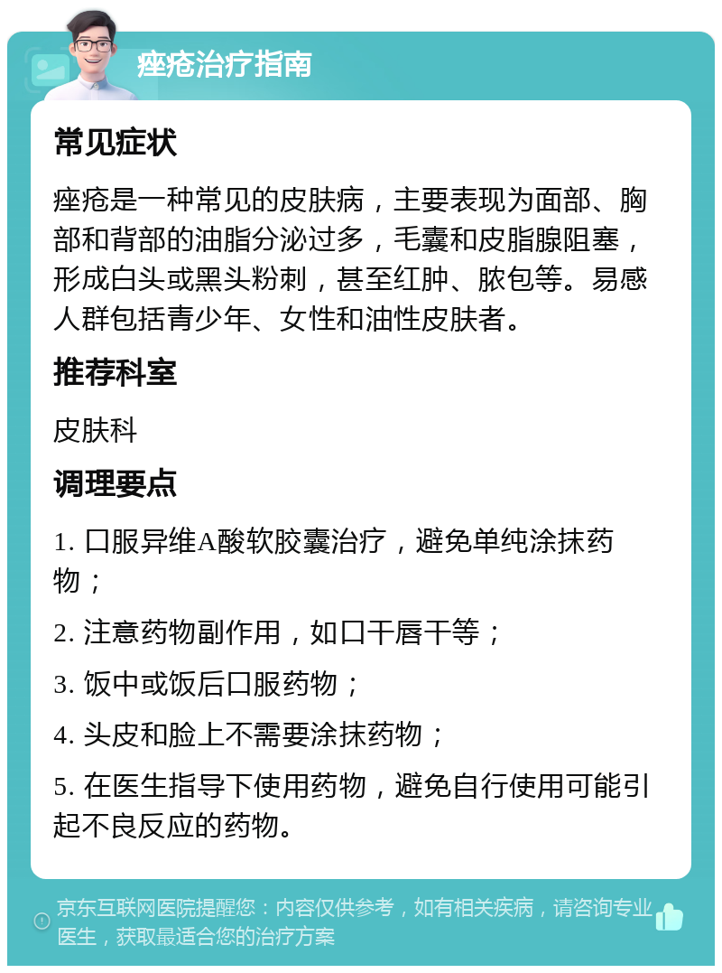 痤疮治疗指南 常见症状 痤疮是一种常见的皮肤病，主要表现为面部、胸部和背部的油脂分泌过多，毛囊和皮脂腺阻塞，形成白头或黑头粉刺，甚至红肿、脓包等。易感人群包括青少年、女性和油性皮肤者。 推荐科室 皮肤科 调理要点 1. 口服异维A酸软胶囊治疗，避免单纯涂抹药物； 2. 注意药物副作用，如口干唇干等； 3. 饭中或饭后口服药物； 4. 头皮和脸上不需要涂抹药物； 5. 在医生指导下使用药物，避免自行使用可能引起不良反应的药物。