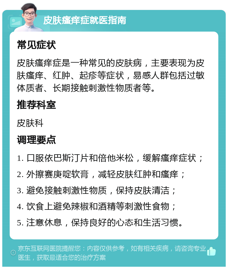 皮肤瘙痒症就医指南 常见症状 皮肤瘙痒症是一种常见的皮肤病，主要表现为皮肤瘙痒、红肿、起疹等症状，易感人群包括过敏体质者、长期接触刺激性物质者等。 推荐科室 皮肤科 调理要点 1. 口服依巴斯汀片和倍他米松，缓解瘙痒症状； 2. 外擦赛庚啶软膏，减轻皮肤红肿和瘙痒； 3. 避免接触刺激性物质，保持皮肤清洁； 4. 饮食上避免辣椒和酒精等刺激性食物； 5. 注意休息，保持良好的心态和生活习惯。