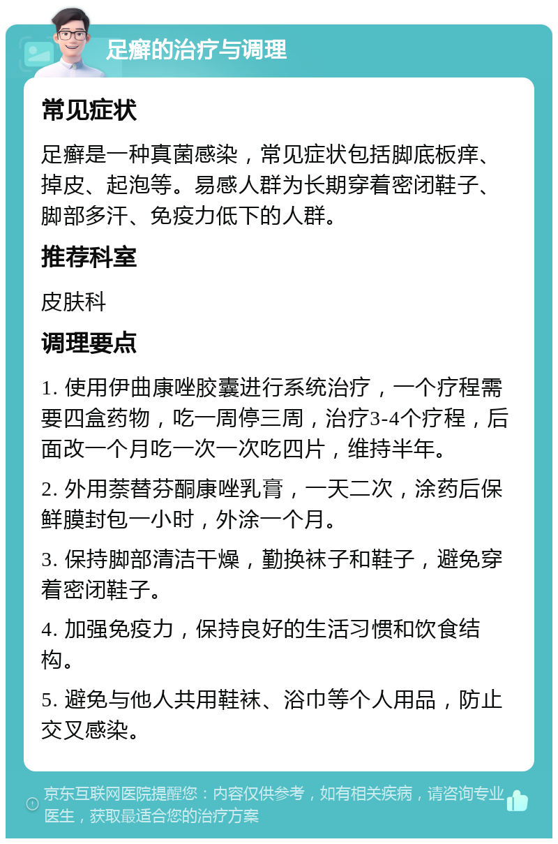 足癣的治疗与调理 常见症状 足癣是一种真菌感染，常见症状包括脚底板痒、掉皮、起泡等。易感人群为长期穿着密闭鞋子、脚部多汗、免疫力低下的人群。 推荐科室 皮肤科 调理要点 1. 使用伊曲康唑胶囊进行系统治疗，一个疗程需要四盒药物，吃一周停三周，治疗3-4个疗程，后面改一个月吃一次一次吃四片，维持半年。 2. 外用萘替芬酮康唑乳膏，一天二次，涂药后保鲜膜封包一小时，外涂一个月。 3. 保持脚部清洁干燥，勤换袜子和鞋子，避免穿着密闭鞋子。 4. 加强免疫力，保持良好的生活习惯和饮食结构。 5. 避免与他人共用鞋袜、浴巾等个人用品，防止交叉感染。