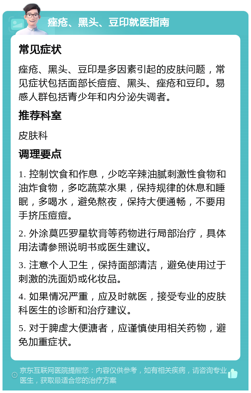 痤疮、黑头、豆印就医指南 常见症状 痤疮、黑头、豆印是多因素引起的皮肤问题，常见症状包括面部长痘痘、黑头、痤疮和豆印。易感人群包括青少年和内分泌失调者。 推荐科室 皮肤科 调理要点 1. 控制饮食和作息，少吃辛辣油腻刺激性食物和油炸食物，多吃蔬菜水果，保持规律的休息和睡眠，多喝水，避免熬夜，保持大便通畅，不要用手挤压痘痘。 2. 外涂莫匹罗星软膏等药物进行局部治疗，具体用法请参照说明书或医生建议。 3. 注意个人卫生，保持面部清洁，避免使用过于刺激的洗面奶或化妆品。 4. 如果情况严重，应及时就医，接受专业的皮肤科医生的诊断和治疗建议。 5. 对于脾虚大便溏者，应谨慎使用相关药物，避免加重症状。