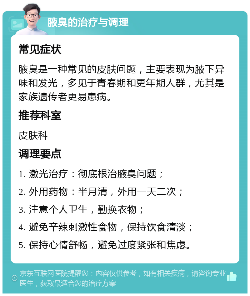 腋臭的治疗与调理 常见症状 腋臭是一种常见的皮肤问题，主要表现为腋下异味和发光，多见于青春期和更年期人群，尤其是家族遗传者更易患病。 推荐科室 皮肤科 调理要点 1. 激光治疗：彻底根治腋臭问题； 2. 外用药物：半月清，外用一天二次； 3. 注意个人卫生，勤换衣物； 4. 避免辛辣刺激性食物，保持饮食清淡； 5. 保持心情舒畅，避免过度紧张和焦虑。