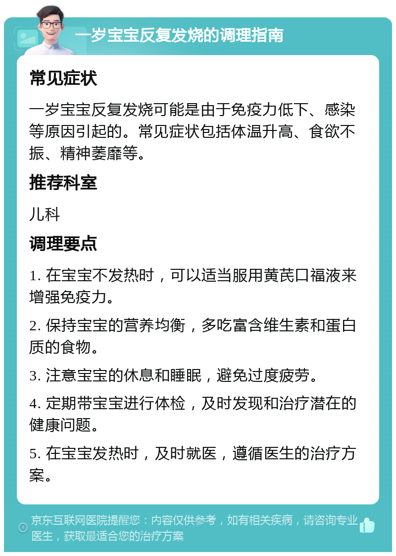 一岁宝宝反复发烧的调理指南 常见症状 一岁宝宝反复发烧可能是由于免疫力低下、感染等原因引起的。常见症状包括体温升高、食欲不振、精神萎靡等。 推荐科室 儿科 调理要点 1. 在宝宝不发热时，可以适当服用黄芪口福液来增强免疫力。 2. 保持宝宝的营养均衡，多吃富含维生素和蛋白质的食物。 3. 注意宝宝的休息和睡眠，避免过度疲劳。 4. 定期带宝宝进行体检，及时发现和治疗潜在的健康问题。 5. 在宝宝发热时，及时就医，遵循医生的治疗方案。