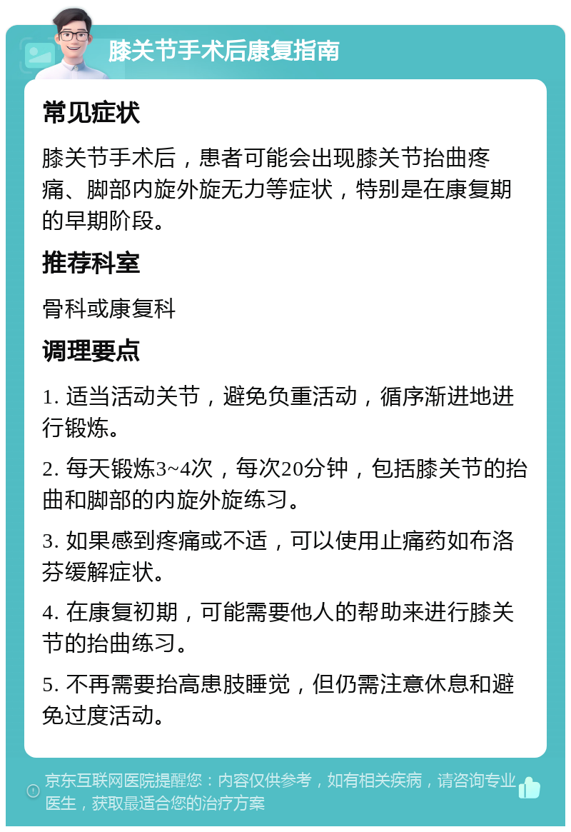 膝关节手术后康复指南 常见症状 膝关节手术后，患者可能会出现膝关节抬曲疼痛、脚部内旋外旋无力等症状，特别是在康复期的早期阶段。 推荐科室 骨科或康复科 调理要点 1. 适当活动关节，避免负重活动，循序渐进地进行锻炼。 2. 每天锻炼3~4次，每次20分钟，包括膝关节的抬曲和脚部的内旋外旋练习。 3. 如果感到疼痛或不适，可以使用止痛药如布洛芬缓解症状。 4. 在康复初期，可能需要他人的帮助来进行膝关节的抬曲练习。 5. 不再需要抬高患肢睡觉，但仍需注意休息和避免过度活动。