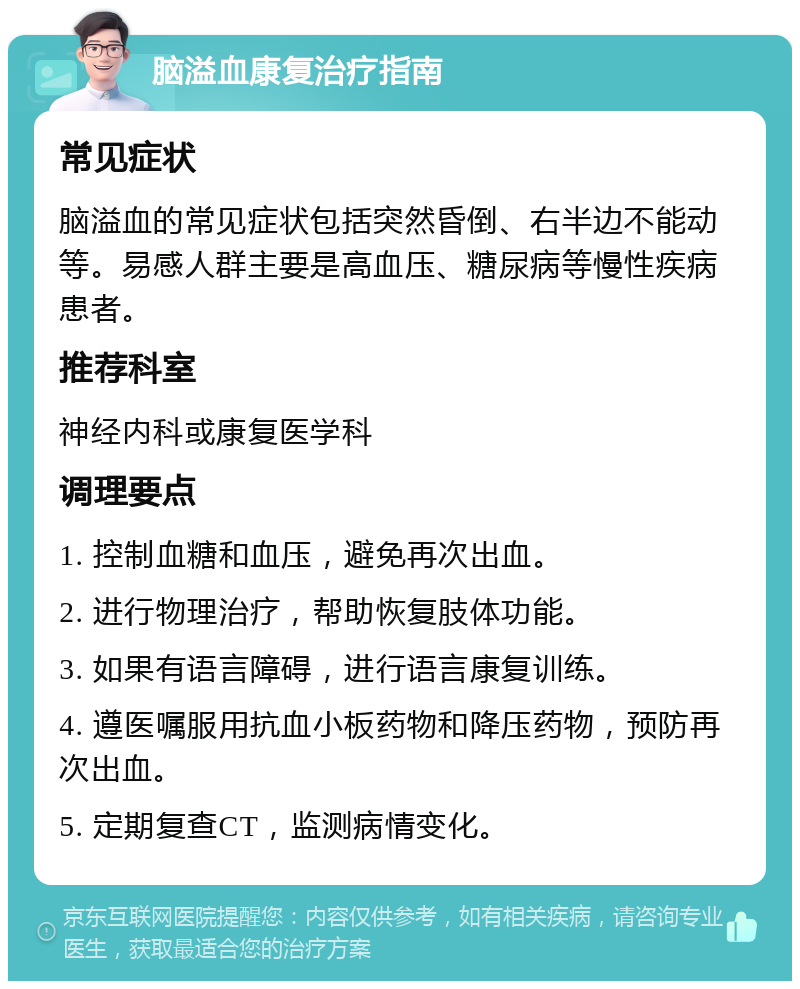 脑溢血康复治疗指南 常见症状 脑溢血的常见症状包括突然昏倒、右半边不能动等。易感人群主要是高血压、糖尿病等慢性疾病患者。 推荐科室 神经内科或康复医学科 调理要点 1. 控制血糖和血压，避免再次出血。 2. 进行物理治疗，帮助恢复肢体功能。 3. 如果有语言障碍，进行语言康复训练。 4. 遵医嘱服用抗血小板药物和降压药物，预防再次出血。 5. 定期复查CT，监测病情变化。