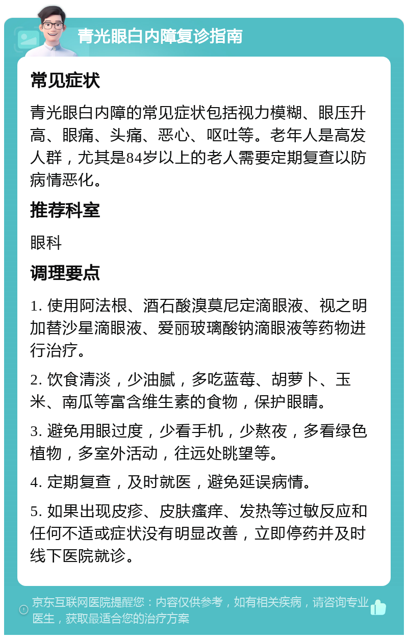 青光眼白内障复诊指南 常见症状 青光眼白内障的常见症状包括视力模糊、眼压升高、眼痛、头痛、恶心、呕吐等。老年人是高发人群，尤其是84岁以上的老人需要定期复查以防病情恶化。 推荐科室 眼科 调理要点 1. 使用阿法根、酒石酸溴莫尼定滴眼液、视之明加替沙星滴眼液、爱丽玻璃酸钠滴眼液等药物进行治疗。 2. 饮食清淡，少油腻，多吃蓝莓、胡萝卜、玉米、南瓜等富含维生素的食物，保护眼睛。 3. 避免用眼过度，少看手机，少熬夜，多看绿色植物，多室外活动，往远处眺望等。 4. 定期复查，及时就医，避免延误病情。 5. 如果出现皮疹、皮肤瘙痒、发热等过敏反应和任何不适或症状没有明显改善，立即停药并及时线下医院就诊。