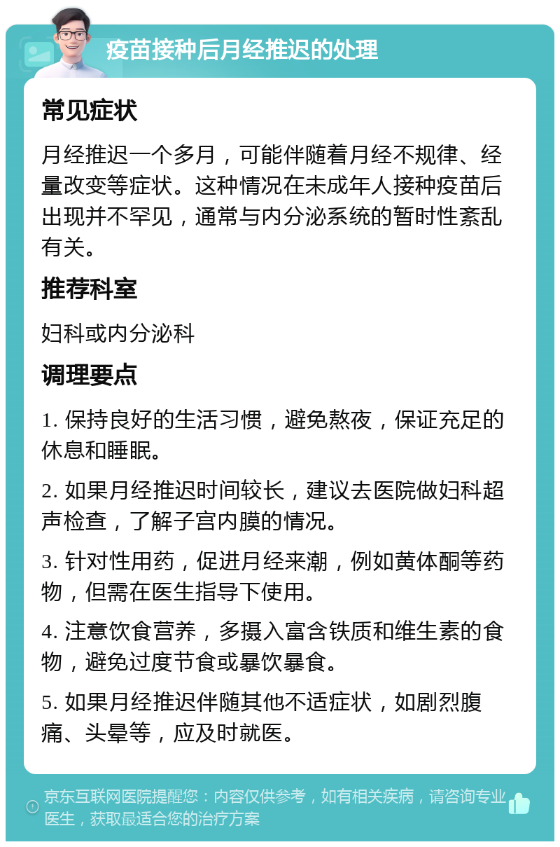 疫苗接种后月经推迟的处理 常见症状 月经推迟一个多月，可能伴随着月经不规律、经量改变等症状。这种情况在未成年人接种疫苗后出现并不罕见，通常与内分泌系统的暂时性紊乱有关。 推荐科室 妇科或内分泌科 调理要点 1. 保持良好的生活习惯，避免熬夜，保证充足的休息和睡眠。 2. 如果月经推迟时间较长，建议去医院做妇科超声检查，了解子宫内膜的情况。 3. 针对性用药，促进月经来潮，例如黄体酮等药物，但需在医生指导下使用。 4. 注意饮食营养，多摄入富含铁质和维生素的食物，避免过度节食或暴饮暴食。 5. 如果月经推迟伴随其他不适症状，如剧烈腹痛、头晕等，应及时就医。