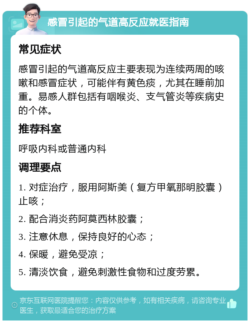 感冒引起的气道高反应就医指南 常见症状 感冒引起的气道高反应主要表现为连续两周的咳嗽和感冒症状，可能伴有黄色痰，尤其在睡前加重。易感人群包括有咽喉炎、支气管炎等疾病史的个体。 推荐科室 呼吸内科或普通内科 调理要点 1. 对症治疗，服用阿斯美（复方甲氧那明胶囊）止咳； 2. 配合消炎药阿莫西林胶囊； 3. 注意休息，保持良好的心态； 4. 保暖，避免受凉； 5. 清淡饮食，避免刺激性食物和过度劳累。