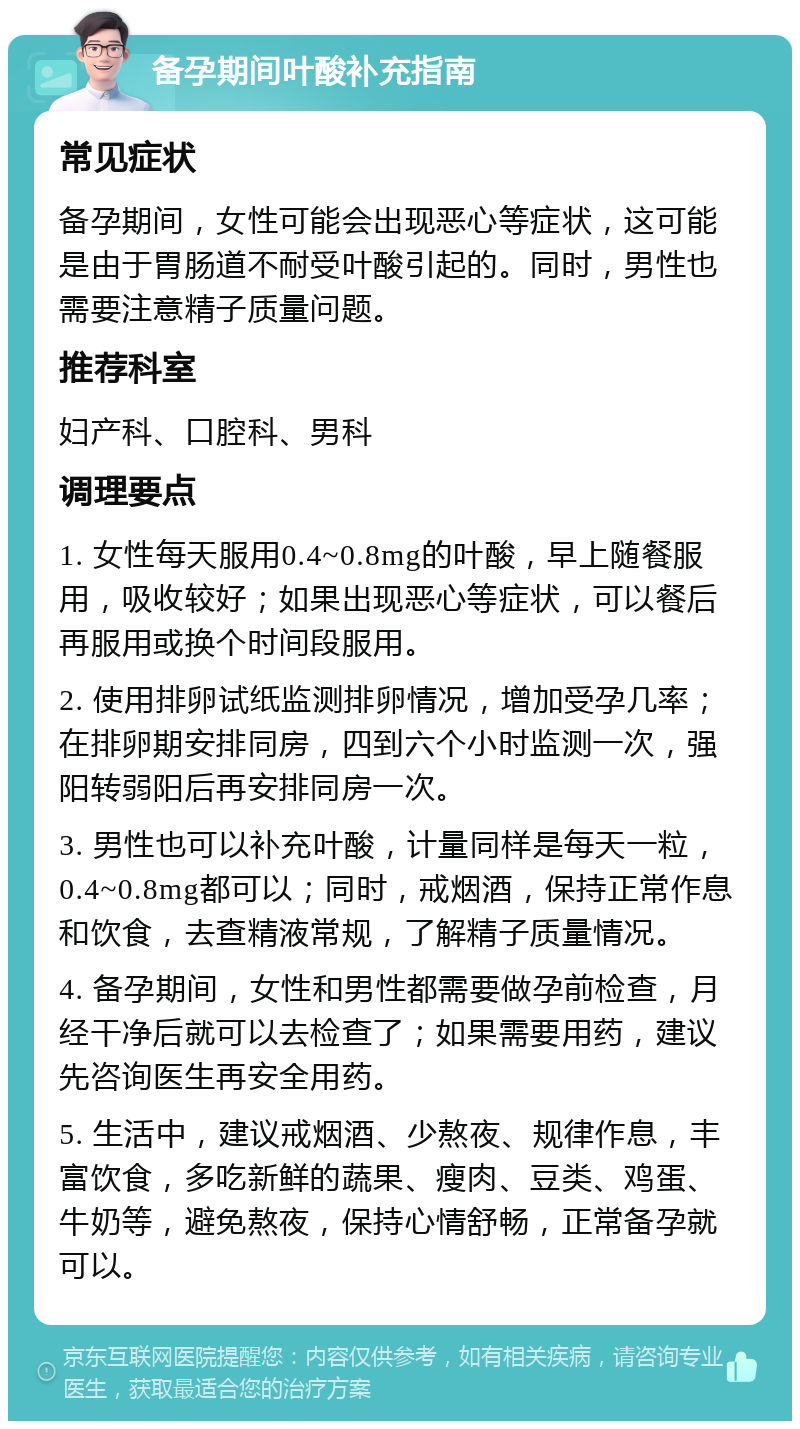 备孕期间叶酸补充指南 常见症状 备孕期间，女性可能会出现恶心等症状，这可能是由于胃肠道不耐受叶酸引起的。同时，男性也需要注意精子质量问题。 推荐科室 妇产科、口腔科、男科 调理要点 1. 女性每天服用0.4~0.8mg的叶酸，早上随餐服用，吸收较好；如果出现恶心等症状，可以餐后再服用或换个时间段服用。 2. 使用排卵试纸监测排卵情况，增加受孕几率；在排卵期安排同房，四到六个小时监测一次，强阳转弱阳后再安排同房一次。 3. 男性也可以补充叶酸，计量同样是每天一粒，0.4~0.8mg都可以；同时，戒烟酒，保持正常作息和饮食，去查精液常规，了解精子质量情况。 4. 备孕期间，女性和男性都需要做孕前检查，月经干净后就可以去检查了；如果需要用药，建议先咨询医生再安全用药。 5. 生活中，建议戒烟酒、少熬夜、规律作息，丰富饮食，多吃新鲜的蔬果、瘦肉、豆类、鸡蛋、牛奶等，避免熬夜，保持心情舒畅，正常备孕就可以。