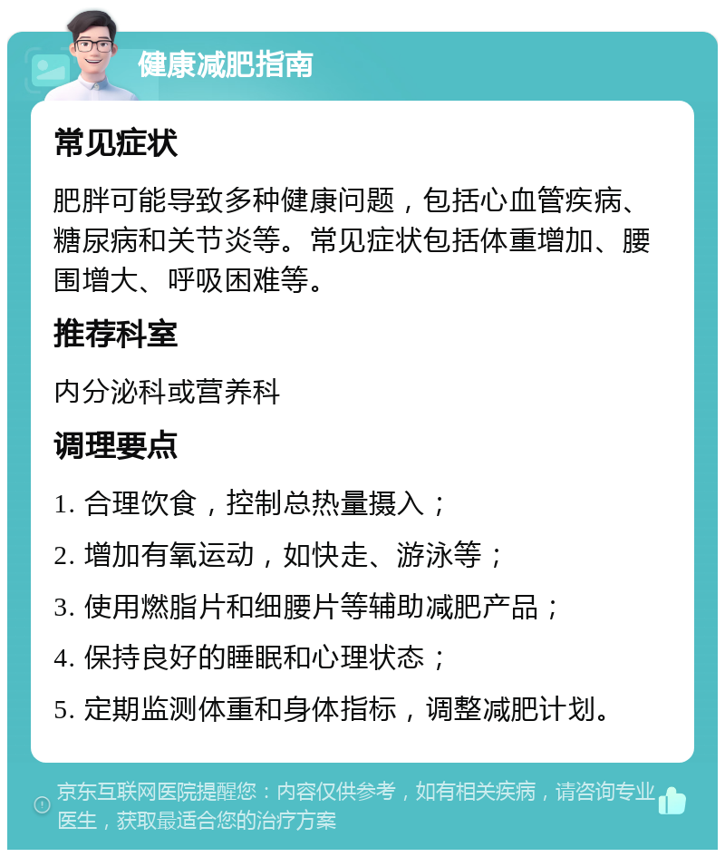 健康减肥指南 常见症状 肥胖可能导致多种健康问题，包括心血管疾病、糖尿病和关节炎等。常见症状包括体重增加、腰围增大、呼吸困难等。 推荐科室 内分泌科或营养科 调理要点 1. 合理饮食，控制总热量摄入； 2. 增加有氧运动，如快走、游泳等； 3. 使用燃脂片和细腰片等辅助减肥产品； 4. 保持良好的睡眠和心理状态； 5. 定期监测体重和身体指标，调整减肥计划。