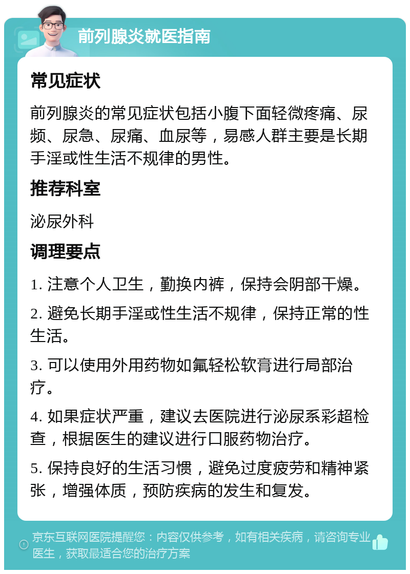 前列腺炎就医指南 常见症状 前列腺炎的常见症状包括小腹下面轻微疼痛、尿频、尿急、尿痛、血尿等，易感人群主要是长期手淫或性生活不规律的男性。 推荐科室 泌尿外科 调理要点 1. 注意个人卫生，勤换内裤，保持会阴部干燥。 2. 避免长期手淫或性生活不规律，保持正常的性生活。 3. 可以使用外用药物如氟轻松软膏进行局部治疗。 4. 如果症状严重，建议去医院进行泌尿系彩超检查，根据医生的建议进行口服药物治疗。 5. 保持良好的生活习惯，避免过度疲劳和精神紧张，增强体质，预防疾病的发生和复发。