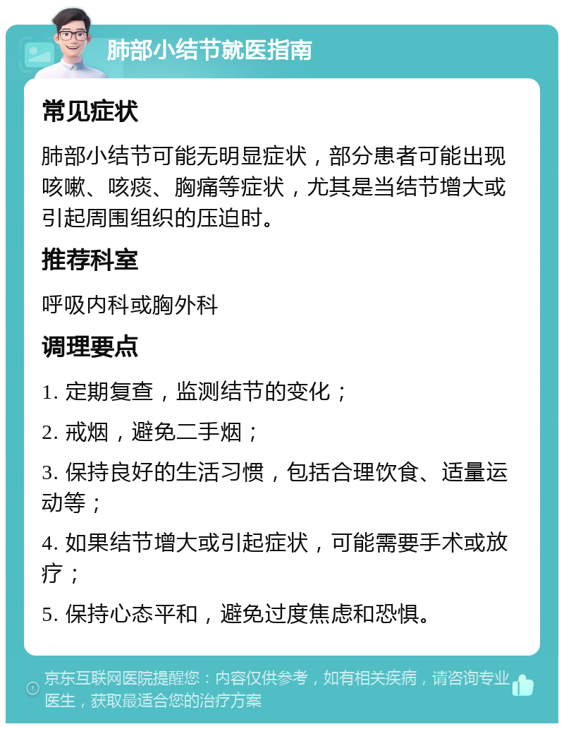 肺部小结节就医指南 常见症状 肺部小结节可能无明显症状，部分患者可能出现咳嗽、咳痰、胸痛等症状，尤其是当结节增大或引起周围组织的压迫时。 推荐科室 呼吸内科或胸外科 调理要点 1. 定期复查，监测结节的变化； 2. 戒烟，避免二手烟； 3. 保持良好的生活习惯，包括合理饮食、适量运动等； 4. 如果结节增大或引起症状，可能需要手术或放疗； 5. 保持心态平和，避免过度焦虑和恐惧。