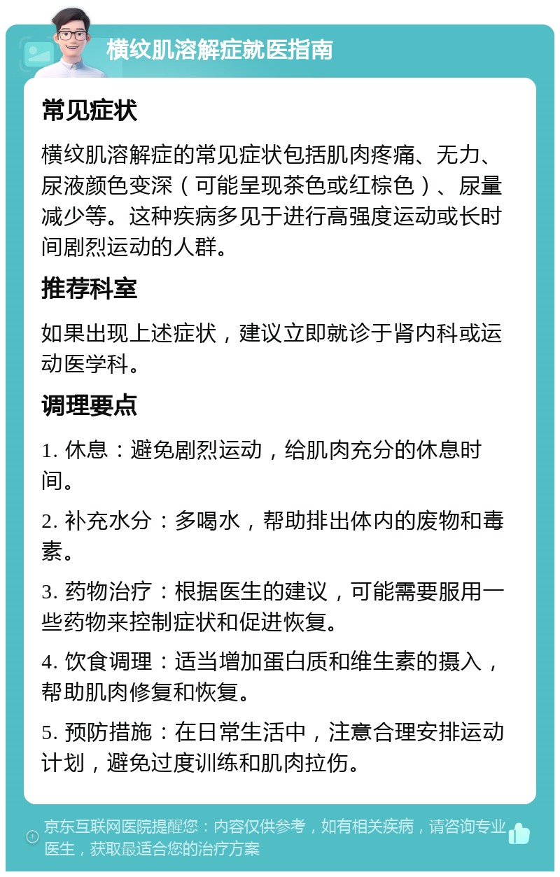 横纹肌溶解症就医指南 常见症状 横纹肌溶解症的常见症状包括肌肉疼痛、无力、尿液颜色变深（可能呈现茶色或红棕色）、尿量减少等。这种疾病多见于进行高强度运动或长时间剧烈运动的人群。 推荐科室 如果出现上述症状，建议立即就诊于肾内科或运动医学科。 调理要点 1. 休息：避免剧烈运动，给肌肉充分的休息时间。 2. 补充水分：多喝水，帮助排出体内的废物和毒素。 3. 药物治疗：根据医生的建议，可能需要服用一些药物来控制症状和促进恢复。 4. 饮食调理：适当增加蛋白质和维生素的摄入，帮助肌肉修复和恢复。 5. 预防措施：在日常生活中，注意合理安排运动计划，避免过度训练和肌肉拉伤。