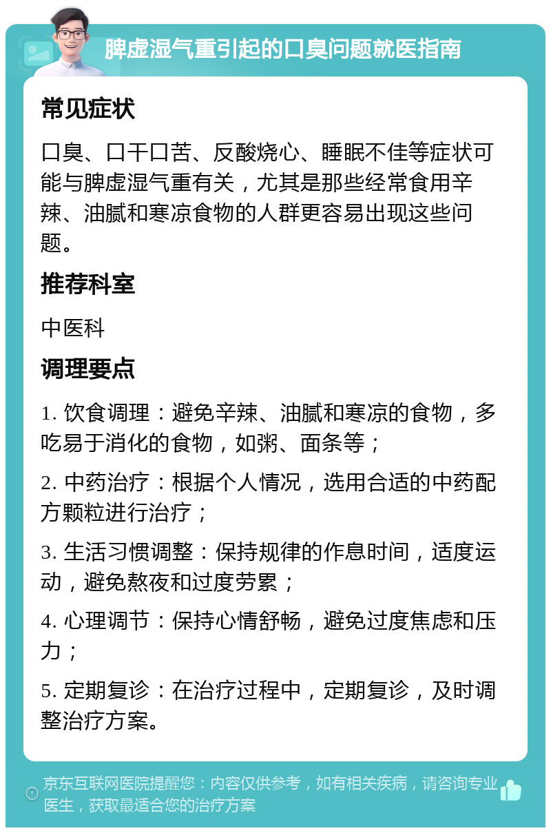 脾虚湿气重引起的口臭问题就医指南 常见症状 口臭、口干口苦、反酸烧心、睡眠不佳等症状可能与脾虚湿气重有关，尤其是那些经常食用辛辣、油腻和寒凉食物的人群更容易出现这些问题。 推荐科室 中医科 调理要点 1. 饮食调理：避免辛辣、油腻和寒凉的食物，多吃易于消化的食物，如粥、面条等； 2. 中药治疗：根据个人情况，选用合适的中药配方颗粒进行治疗； 3. 生活习惯调整：保持规律的作息时间，适度运动，避免熬夜和过度劳累； 4. 心理调节：保持心情舒畅，避免过度焦虑和压力； 5. 定期复诊：在治疗过程中，定期复诊，及时调整治疗方案。