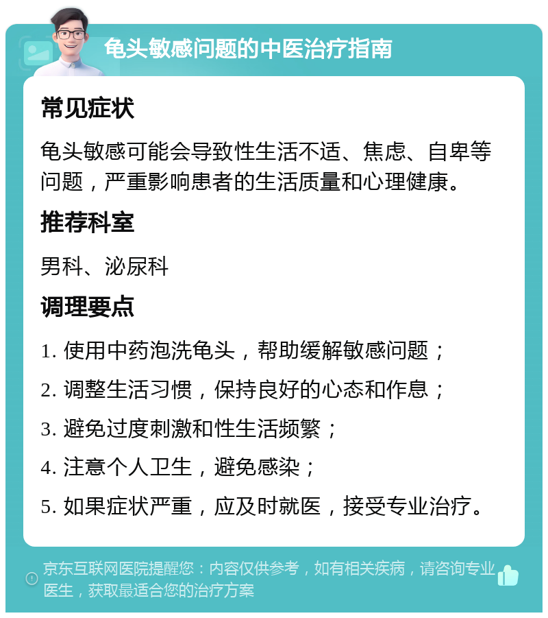 龟头敏感问题的中医治疗指南 常见症状 龟头敏感可能会导致性生活不适、焦虑、自卑等问题，严重影响患者的生活质量和心理健康。 推荐科室 男科、泌尿科 调理要点 1. 使用中药泡洗龟头，帮助缓解敏感问题； 2. 调整生活习惯，保持良好的心态和作息； 3. 避免过度刺激和性生活频繁； 4. 注意个人卫生，避免感染； 5. 如果症状严重，应及时就医，接受专业治疗。