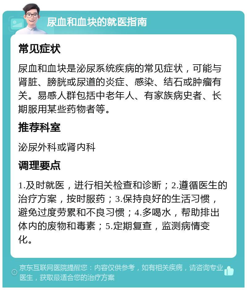 尿血和血块的就医指南 常见症状 尿血和血块是泌尿系统疾病的常见症状，可能与肾脏、膀胱或尿道的炎症、感染、结石或肿瘤有关。易感人群包括中老年人、有家族病史者、长期服用某些药物者等。 推荐科室 泌尿外科或肾内科 调理要点 1.及时就医，进行相关检查和诊断；2.遵循医生的治疗方案，按时服药；3.保持良好的生活习惯，避免过度劳累和不良习惯；4.多喝水，帮助排出体内的废物和毒素；5.定期复查，监测病情变化。