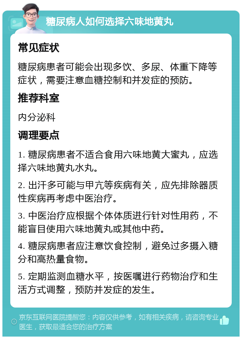 糖尿病人如何选择六味地黄丸 常见症状 糖尿病患者可能会出现多饮、多尿、体重下降等症状，需要注意血糖控制和并发症的预防。 推荐科室 内分泌科 调理要点 1. 糖尿病患者不适合食用六味地黄大蜜丸，应选择六味地黄丸水丸。 2. 出汗多可能与甲亢等疾病有关，应先排除器质性疾病再考虑中医治疗。 3. 中医治疗应根据个体体质进行针对性用药，不能盲目使用六味地黄丸或其他中药。 4. 糖尿病患者应注意饮食控制，避免过多摄入糖分和高热量食物。 5. 定期监测血糖水平，按医嘱进行药物治疗和生活方式调整，预防并发症的发生。