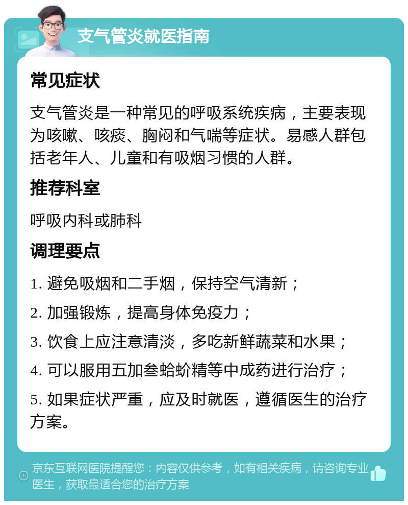 支气管炎就医指南 常见症状 支气管炎是一种常见的呼吸系统疾病，主要表现为咳嗽、咳痰、胸闷和气喘等症状。易感人群包括老年人、儿童和有吸烟习惯的人群。 推荐科室 呼吸内科或肺科 调理要点 1. 避免吸烟和二手烟，保持空气清新； 2. 加强锻炼，提高身体免疫力； 3. 饮食上应注意清淡，多吃新鲜蔬菜和水果； 4. 可以服用五加叁蛤蚧精等中成药进行治疗； 5. 如果症状严重，应及时就医，遵循医生的治疗方案。