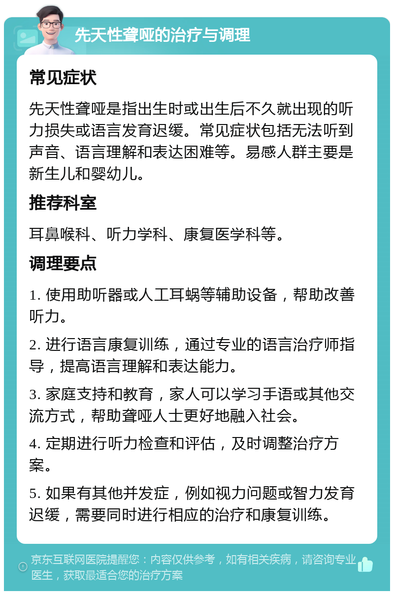 先天性聋哑的治疗与调理 常见症状 先天性聋哑是指出生时或出生后不久就出现的听力损失或语言发育迟缓。常见症状包括无法听到声音、语言理解和表达困难等。易感人群主要是新生儿和婴幼儿。 推荐科室 耳鼻喉科、听力学科、康复医学科等。 调理要点 1. 使用助听器或人工耳蜗等辅助设备，帮助改善听力。 2. 进行语言康复训练，通过专业的语言治疗师指导，提高语言理解和表达能力。 3. 家庭支持和教育，家人可以学习手语或其他交流方式，帮助聋哑人士更好地融入社会。 4. 定期进行听力检查和评估，及时调整治疗方案。 5. 如果有其他并发症，例如视力问题或智力发育迟缓，需要同时进行相应的治疗和康复训练。