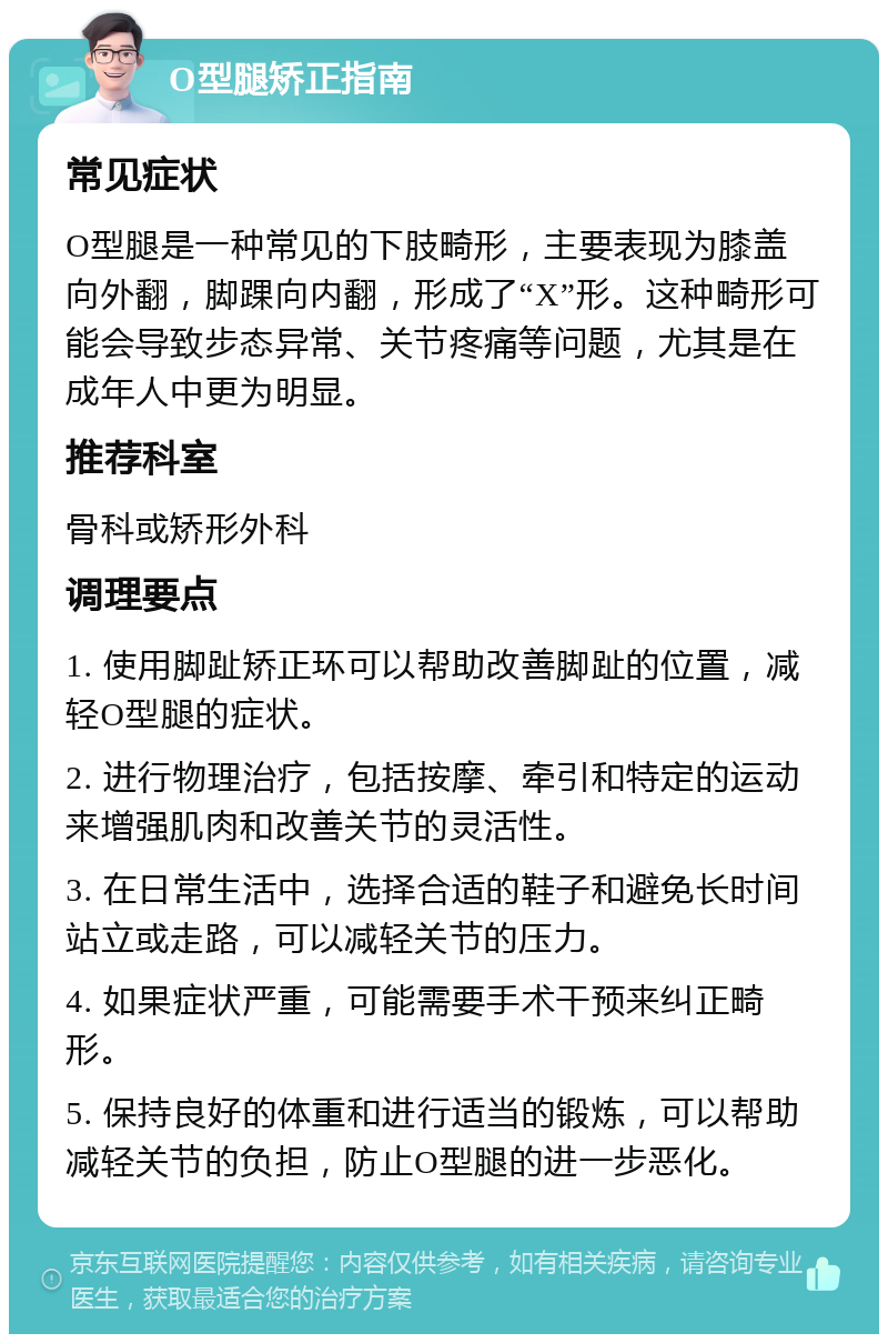 O型腿矫正指南 常见症状 O型腿是一种常见的下肢畸形，主要表现为膝盖向外翻，脚踝向内翻，形成了“X”形。这种畸形可能会导致步态异常、关节疼痛等问题，尤其是在成年人中更为明显。 推荐科室 骨科或矫形外科 调理要点 1. 使用脚趾矫正环可以帮助改善脚趾的位置，减轻O型腿的症状。 2. 进行物理治疗，包括按摩、牵引和特定的运动来增强肌肉和改善关节的灵活性。 3. 在日常生活中，选择合适的鞋子和避免长时间站立或走路，可以减轻关节的压力。 4. 如果症状严重，可能需要手术干预来纠正畸形。 5. 保持良好的体重和进行适当的锻炼，可以帮助减轻关节的负担，防止O型腿的进一步恶化。