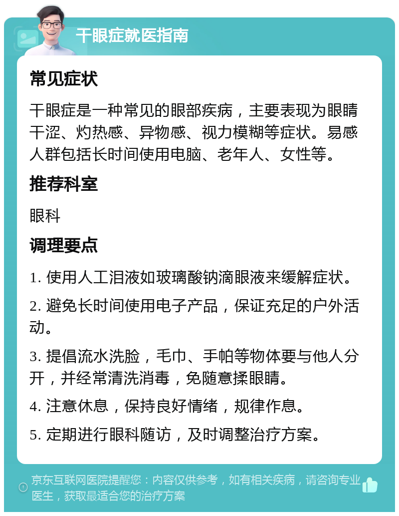 干眼症就医指南 常见症状 干眼症是一种常见的眼部疾病，主要表现为眼睛干涩、灼热感、异物感、视力模糊等症状。易感人群包括长时间使用电脑、老年人、女性等。 推荐科室 眼科 调理要点 1. 使用人工泪液如玻璃酸钠滴眼液来缓解症状。 2. 避免长时间使用电子产品，保证充足的户外活动。 3. 提倡流水洗脸，毛巾、手帕等物体要与他人分开，并经常清洗消毒，免随意揉眼睛。 4. 注意休息，保持良好情绪，规律作息。 5. 定期进行眼科随访，及时调整治疗方案。