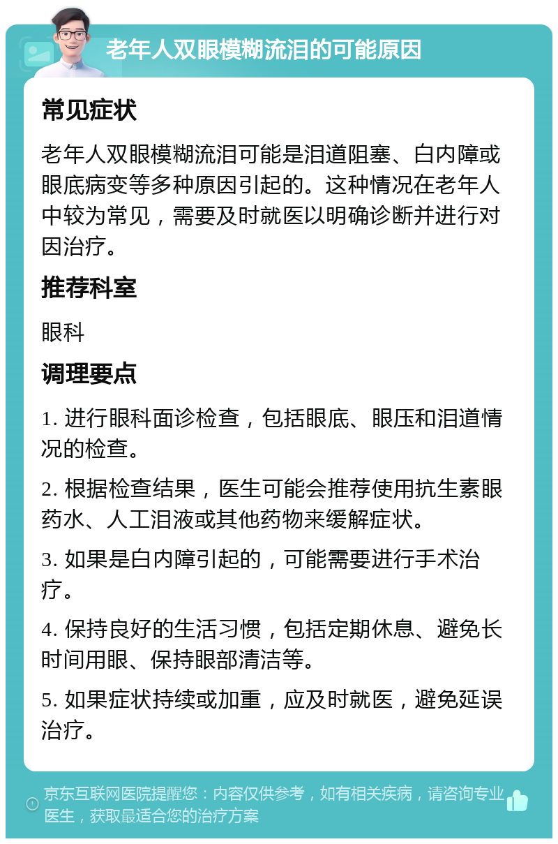 老年人双眼模糊流泪的可能原因 常见症状 老年人双眼模糊流泪可能是泪道阻塞、白内障或眼底病变等多种原因引起的。这种情况在老年人中较为常见，需要及时就医以明确诊断并进行对因治疗。 推荐科室 眼科 调理要点 1. 进行眼科面诊检查，包括眼底、眼压和泪道情况的检查。 2. 根据检查结果，医生可能会推荐使用抗生素眼药水、人工泪液或其他药物来缓解症状。 3. 如果是白内障引起的，可能需要进行手术治疗。 4. 保持良好的生活习惯，包括定期休息、避免长时间用眼、保持眼部清洁等。 5. 如果症状持续或加重，应及时就医，避免延误治疗。