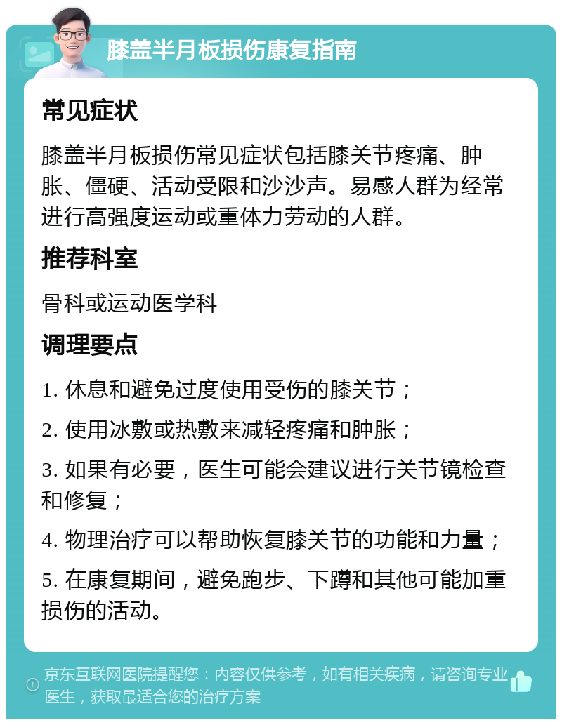 膝盖半月板损伤康复指南 常见症状 膝盖半月板损伤常见症状包括膝关节疼痛、肿胀、僵硬、活动受限和沙沙声。易感人群为经常进行高强度运动或重体力劳动的人群。 推荐科室 骨科或运动医学科 调理要点 1. 休息和避免过度使用受伤的膝关节； 2. 使用冰敷或热敷来减轻疼痛和肿胀； 3. 如果有必要，医生可能会建议进行关节镜检查和修复； 4. 物理治疗可以帮助恢复膝关节的功能和力量； 5. 在康复期间，避免跑步、下蹲和其他可能加重损伤的活动。